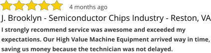 J. Brooklyn - Semiconductor Chips Industry - Reston, VA I strongly recommend service was awesome and exceeded my expectations. Our High Value Machine Equipment arrived way in time, saving us money because the technician was not delayed. 4 months ago